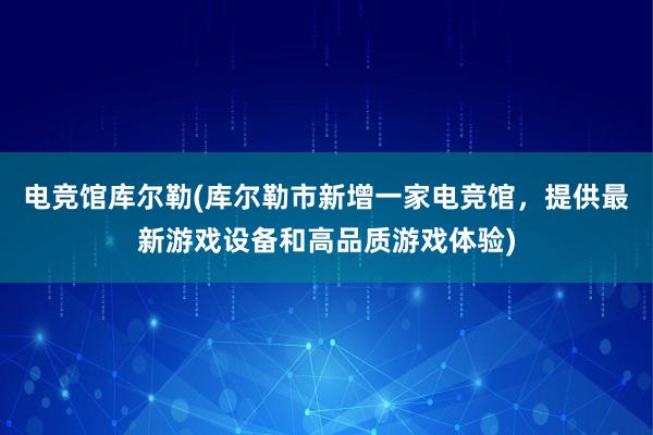 电竞馆库尔勒(库尔勒市新增一家电竞馆，提供最新游戏设备和高品质游戏体验)