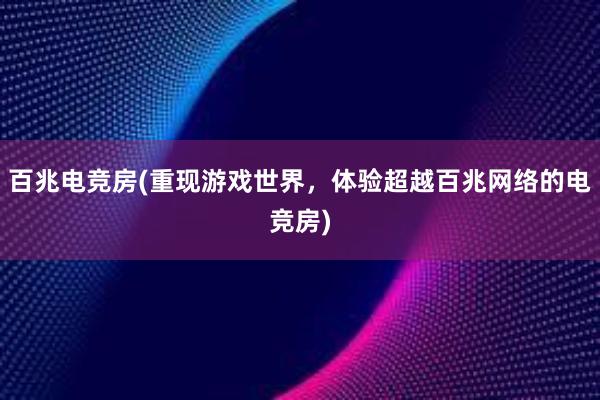 百兆电竞房(重现游戏世界，体验超越百兆网络的电竞房)