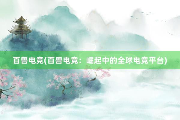 百兽电竞(百兽电竞：崛起中的全球电竞平台)