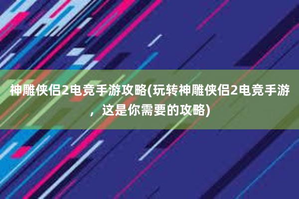 神雕侠侣2电竞手游攻略(玩转神雕侠侣2电竞手游，这是你需要的攻略)