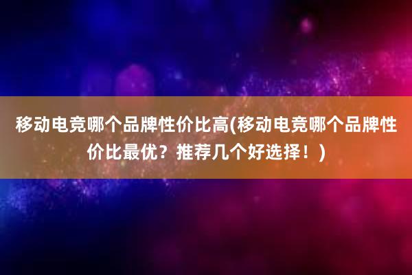 移动电竞哪个品牌性价比高(移动电竞哪个品牌性价比最优？推荐几个好选择！)