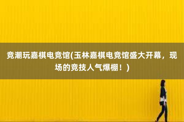 竞潮玩嘉棋电竞馆(玉林嘉棋电竞馆盛大开幕，现场的竞技人气爆棚！)