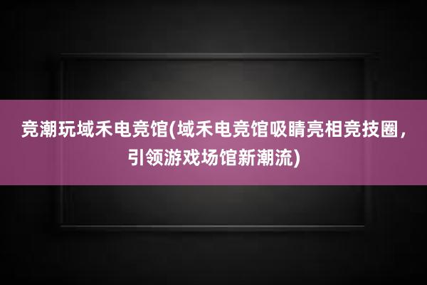 竞潮玩域禾电竞馆(域禾电竞馆吸睛亮相竞技圈，引领游戏场馆新潮流)