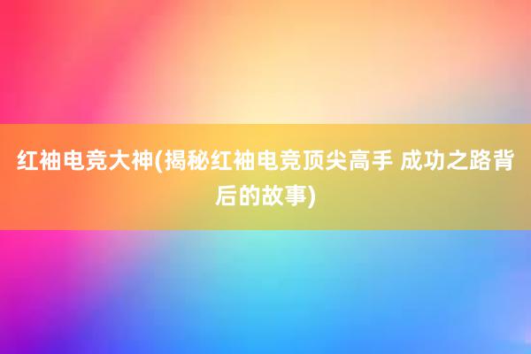 红袖电竞大神(揭秘红袖电竞顶尖高手 成功之路背后的故事)