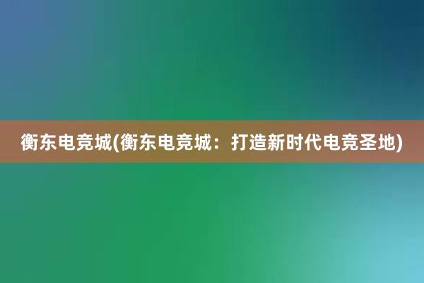 衡东电竞城(衡东电竞城：打造新时代电竞圣地)