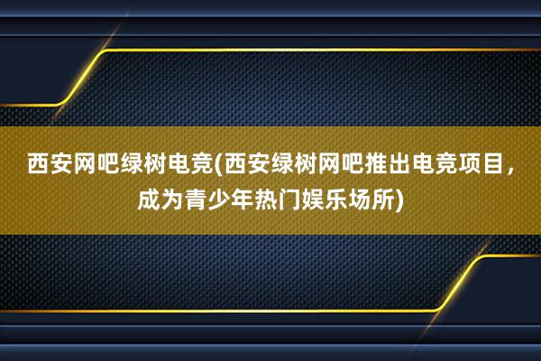 西安网吧绿树电竞(西安绿树网吧推出电竞项目，成为青少年热门娱乐场所)