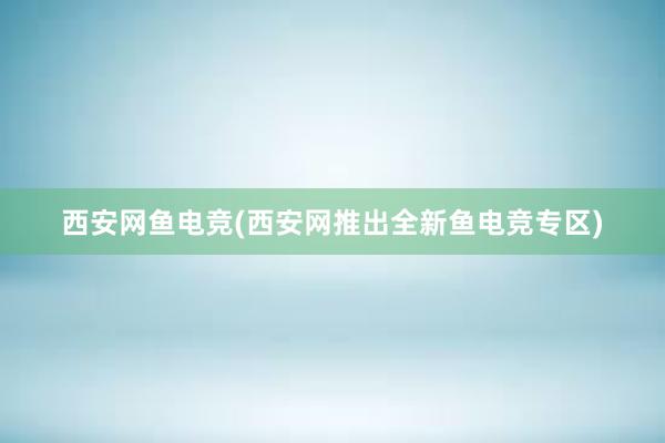 西安网鱼电竞(西安网推出全新鱼电竞专区)