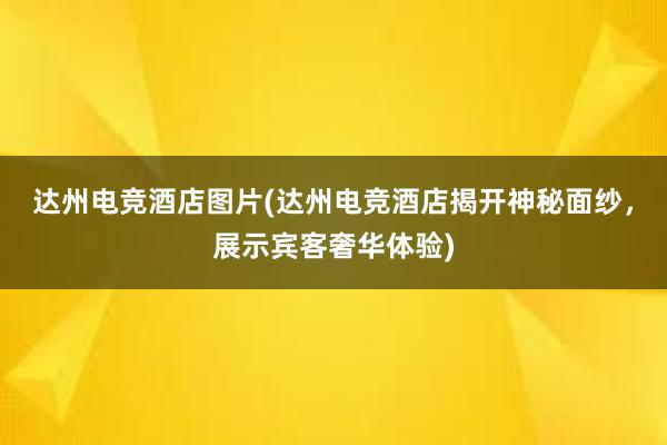 达州电竞酒店图片(达州电竞酒店揭开神秘面纱，展示宾客奢华体验)