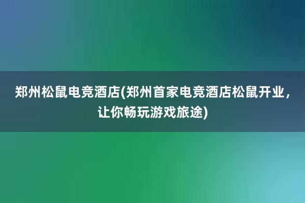 郑州松鼠电竞酒店(郑州首家电竞酒店松鼠开业，让你畅玩游戏旅途)