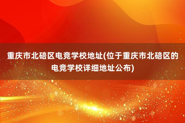 重庆市北碚区电竞学校地址(位于重庆市北碚区的电竞学校详细地址公布)