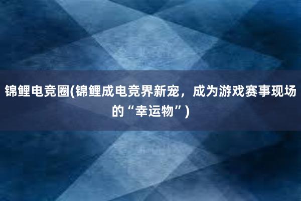 锦鲤电竞圈(锦鲤成电竞界新宠，成为游戏赛事现场的“幸运物”)