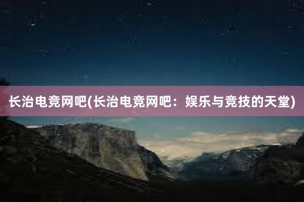 长治电竞网吧(长治电竞网吧：娱乐与竞技的天堂)