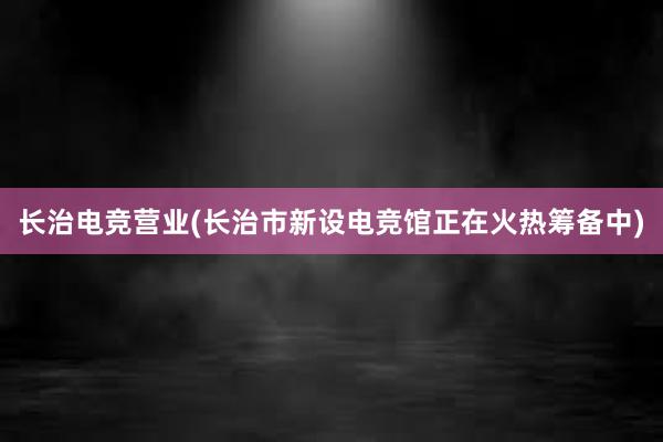 长治电竞营业(长治市新设电竞馆正在火热筹备中)