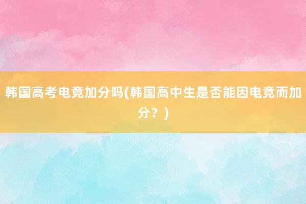 韩国高考电竞加分吗(韩国高中生是否能因电竞而加分？)