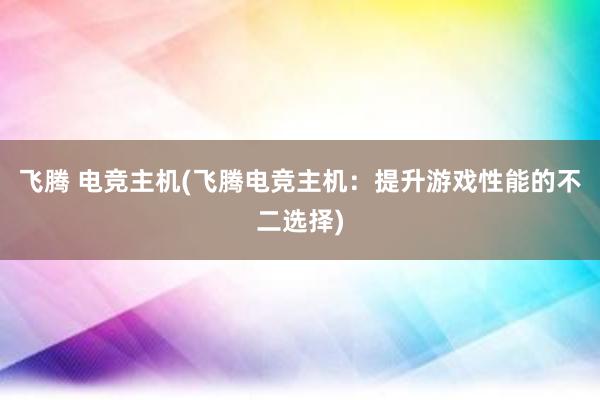 飞腾 电竞主机(飞腾电竞主机：提升游戏性能的不二选择)