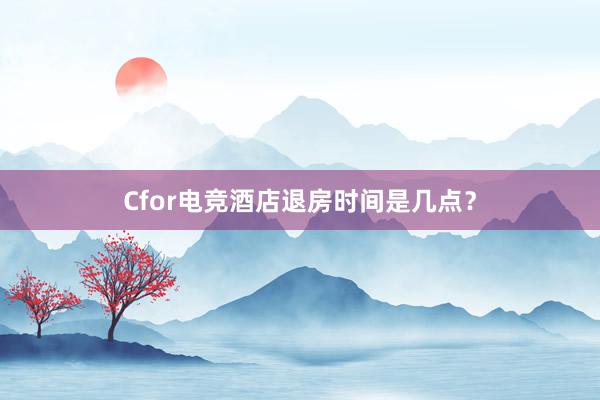 Cfor电竞酒店退房时间是几点？