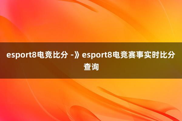 esport8电竞比分 -》esport8电竞赛事实时比分查询