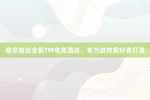 临安推出全新TM电竞酒店，专为游戏爱好者打造