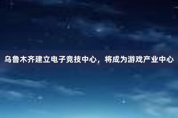 乌鲁木齐建立电子竞技中心，将成为游戏产业中心