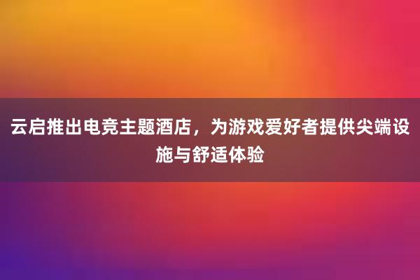 云启推出电竞主题酒店，为游戏爱好者提供尖端设施与舒适体验