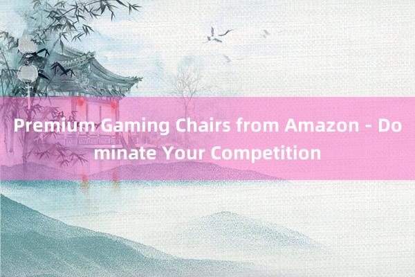 Premium Gaming Chairs from Amazon - Dominate Your Competition