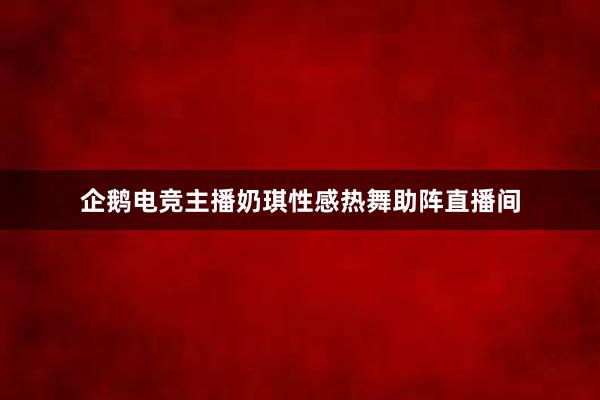 企鹅电竞主播奶琪性感热舞助阵直播间