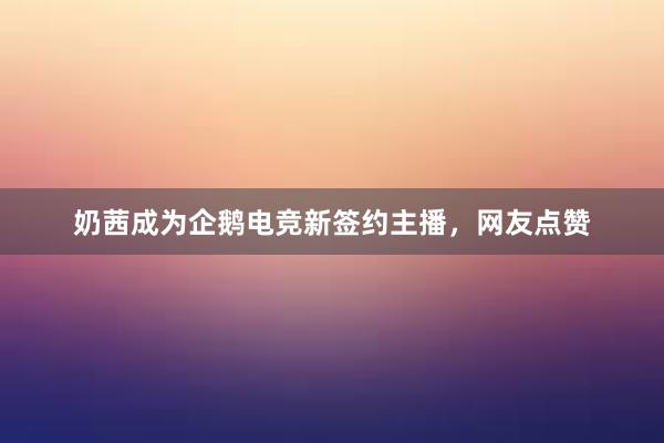 奶茜成为企鹅电竞新签约主播，网友点赞