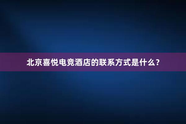 北京喜悦电竞酒店的联系方式是什么？