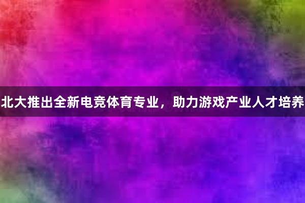 北大推出全新电竞体育专业，助力游戏产业人才培养