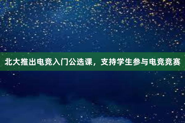 北大推出电竞入门公选课，支持学生参与电竞竞赛