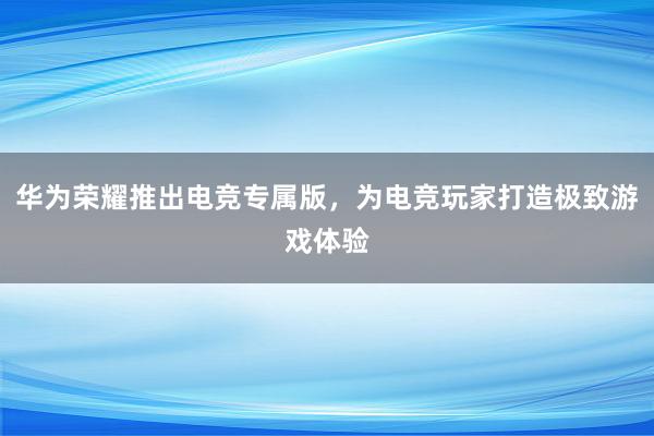 华为荣耀推出电竞专属版，为电竞玩家打造极致游戏体验