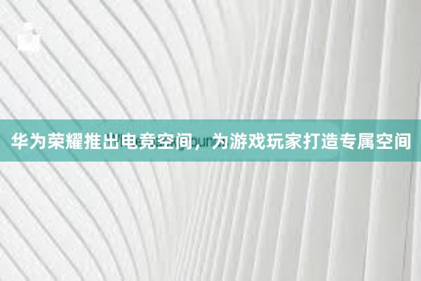 华为荣耀推出电竞空间，为游戏玩家打造专属空间