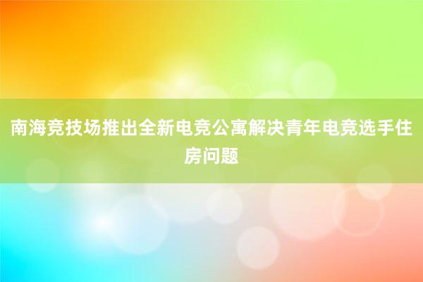 南海竞技场推出全新电竞公寓解决青年电竞选手住房问题