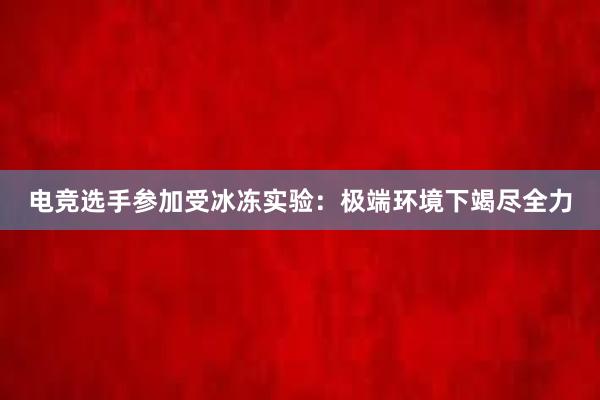 电竞选手参加受冰冻实验：极端环境下竭尽全力