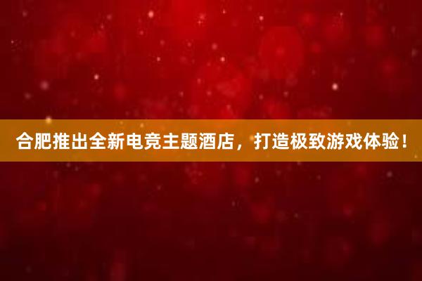 合肥推出全新电竞主题酒店，打造极致游戏体验！