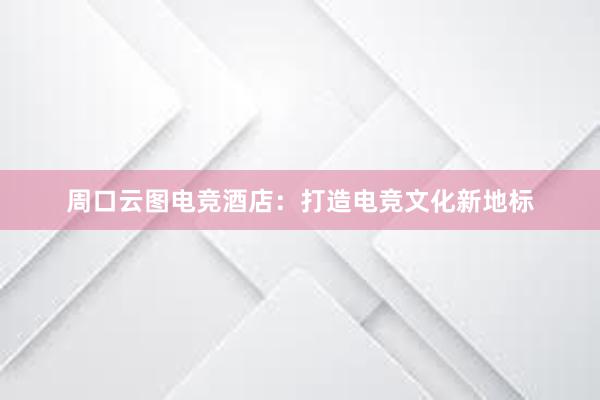 周口云图电竞酒店：打造电竞文化新地标