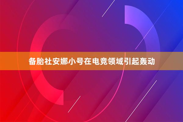 备胎社安娜小号在电竞领域引起轰动