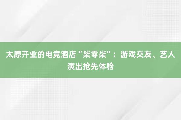 太原开业的电竞酒店“柒零柒”：游戏交友、艺人演出抢先体验