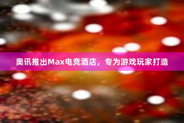 奥讯推出Max电竞酒店，专为游戏玩家打造