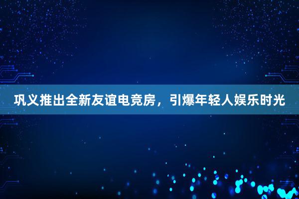 巩义推出全新友谊电竞房，引爆年轻人娱乐时光