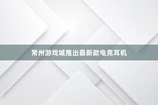 常州游戏城推出最新款电竞耳机