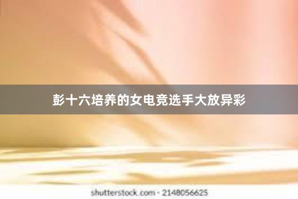 彭十六培养的女电竞选手大放异彩