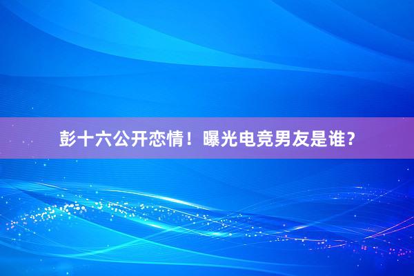 彭十六公开恋情！曝光电竞男友是谁？