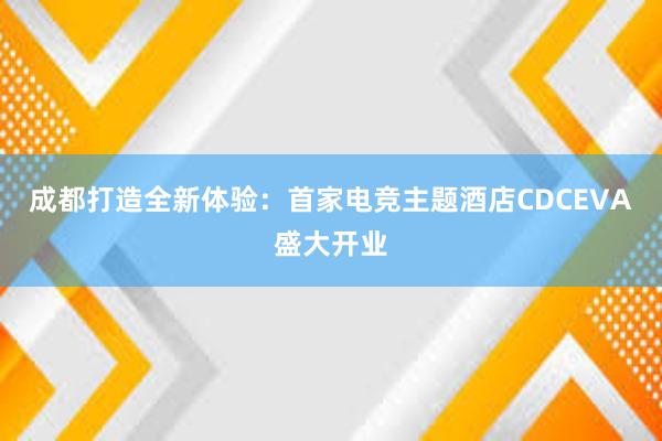 成都打造全新体验：首家电竞主题酒店CDCEVA盛大开业