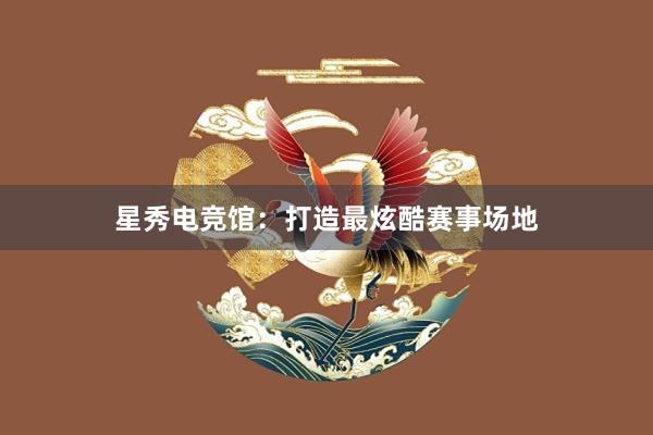 星秀电竞馆：打造最炫酷赛事场地