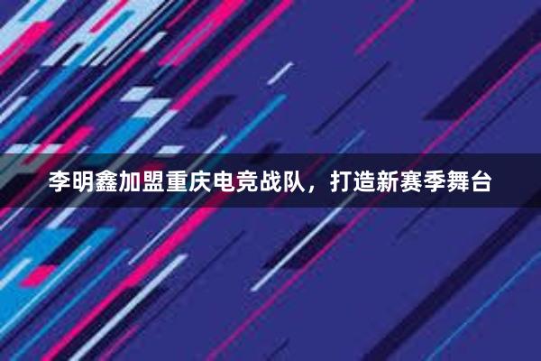 李明鑫加盟重庆电竞战队，打造新赛季舞台