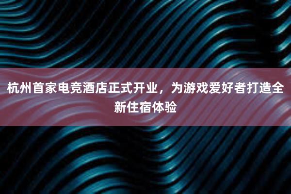 杭州首家电竞酒店正式开业，为游戏爱好者打造全新住宿体验