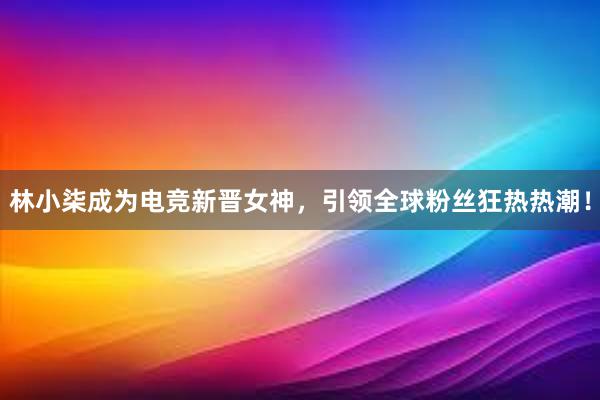 林小柒成为电竞新晋女神，引领全球粉丝狂热热潮！