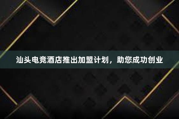 汕头电竞酒店推出加盟计划，助您成功创业