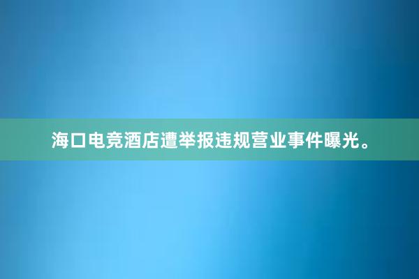 海口电竞酒店遭举报违规营业事件曝光。